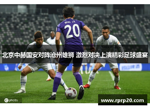 北京中赫国安对阵沧州雄狮 激烈对决上演精彩足球盛宴