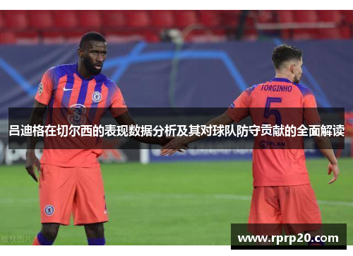 吕迪格在切尔西的表现数据分析及其对球队防守贡献的全面解读