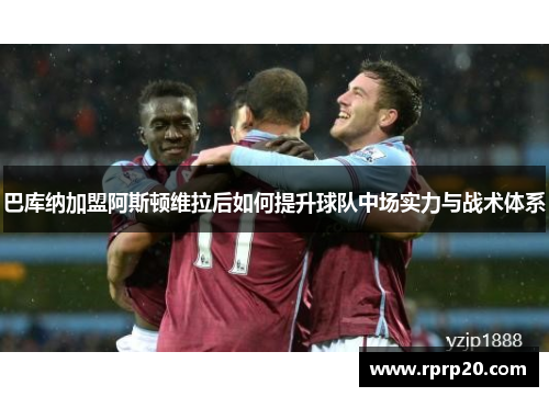 巴库纳加盟阿斯顿维拉后如何提升球队中场实力与战术体系